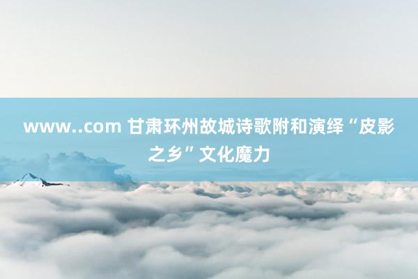 www..com 甘肃环州故城诗歌附和演绎“皮影之乡”文化魔力