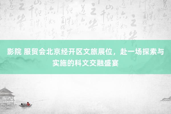 影院 服贸会北京经开区文旅展位，赴一场探索与实施的科文交融盛宴