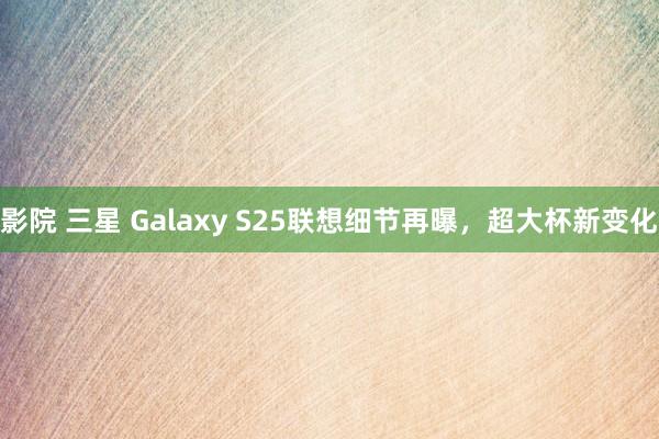 影院 三星 Galaxy S25联想细节再曝，超大杯新变化