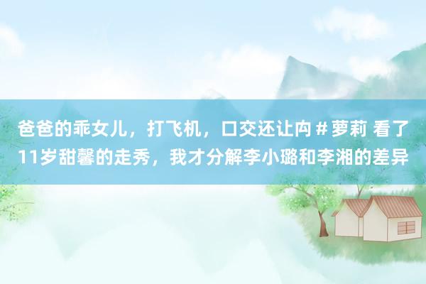爸爸的乖女儿，打飞机，口交还让禸＃萝莉 看了11岁甜馨的走秀，我才分解李小璐和李湘的差异