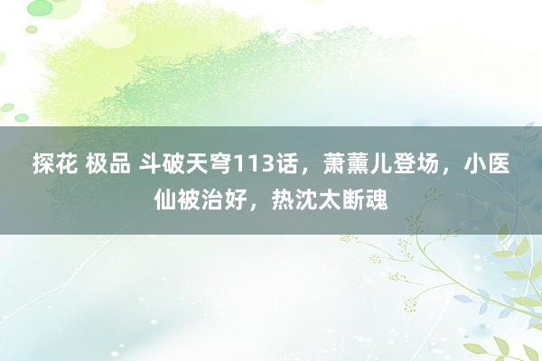 探花 极品 斗破天穹113话，萧薰儿登场，小医仙被治好，热沈太断魂