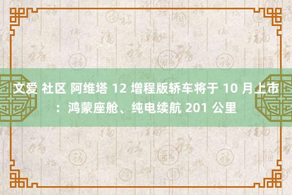 文爱 社区 阿维塔 12 增程版轿车将于 10 月上市：鸿蒙座舱、纯电续航 201 公里