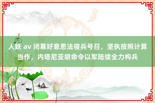 人妖 av 闭幕好意思法寝兵号召，坚执按照计算当作，内塔尼亚胡命令以军陆续全力构兵