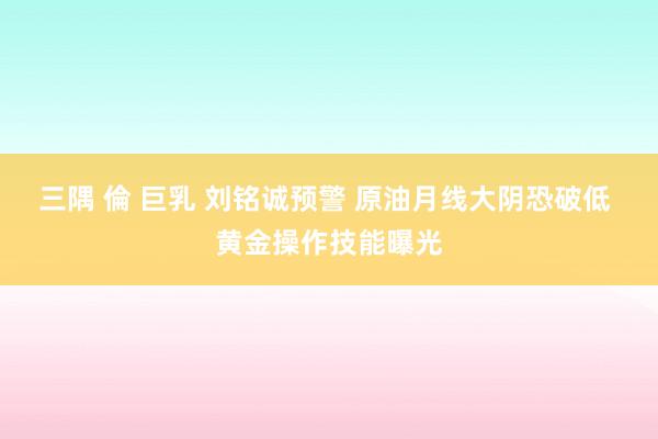 三隅 倫 巨乳 刘铭诚预警 原油月线大阴恐破低 黄金操作技能曝光