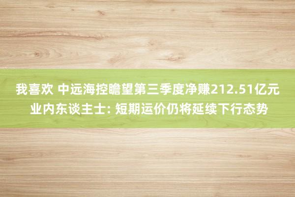 我喜欢 中远海控瞻望第三季度净赚212.51亿元 业内东谈主士: 短期运价仍将延续下行态势
