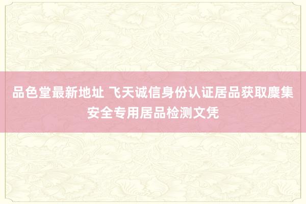 品色堂最新地址 飞天诚信身份认证居品获取麇集安全专用居品检测文凭
