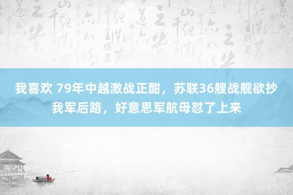 我喜欢 79年中越激战正酣，苏联36艘战舰欲抄我军后路，好意思军航母怼了上来