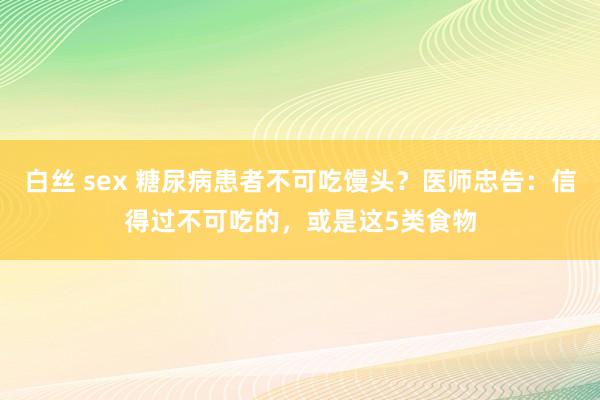 白丝 sex 糖尿病患者不可吃馒头？医师忠告：信得过不可吃的，或是这5类食物