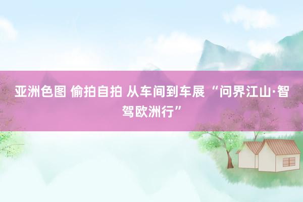 亚洲色图 偷拍自拍 从车间到车展 “问界江山·智驾欧洲行”