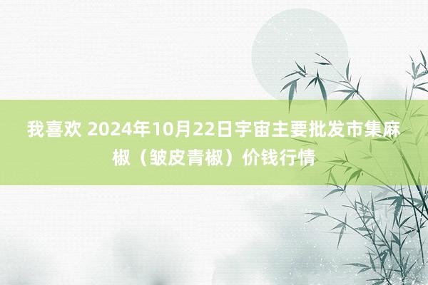 我喜欢 2024年10月22日宇宙主要批发市集麻椒（皱皮青椒）价钱行情