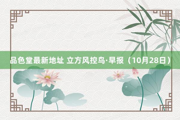品色堂最新地址 立方风控鸟·早报（10月28日）