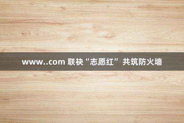 www..com 联袂“志愿红” 共筑防火墙