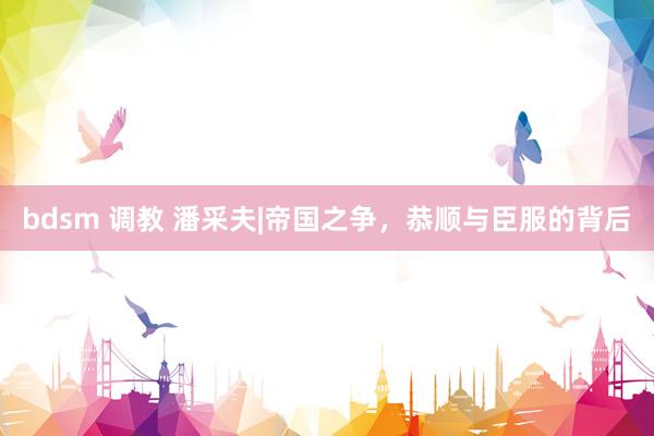 bdsm 调教 潘采夫|帝国之争，恭顺与臣服的背后