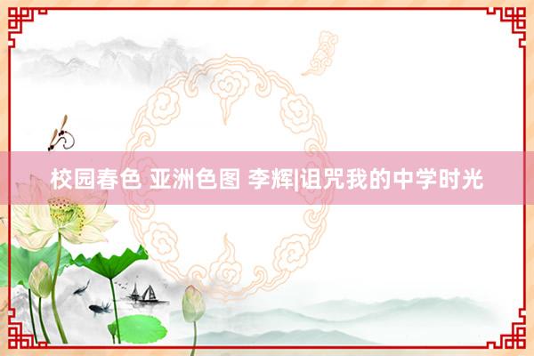 校园春色 亚洲色图 李辉|诅咒我的中学时光