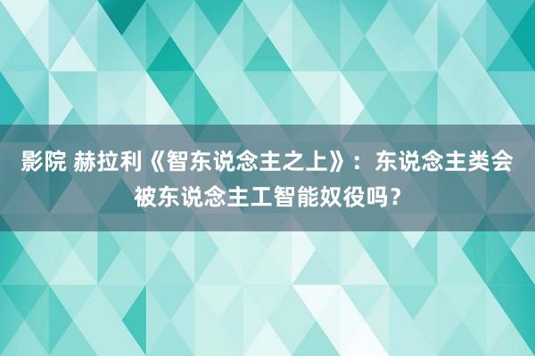 影院 赫拉利《智东说念主之上》：东说念主类会被东说念主工智能奴役吗？