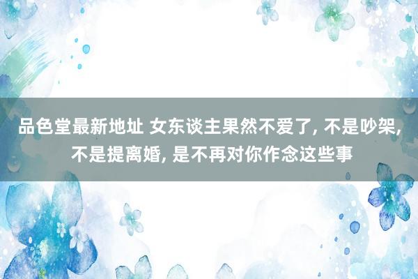 品色堂最新地址 女东谈主果然不爱了， 不是吵架， 不是提离婚， 是不再对你作念这些事