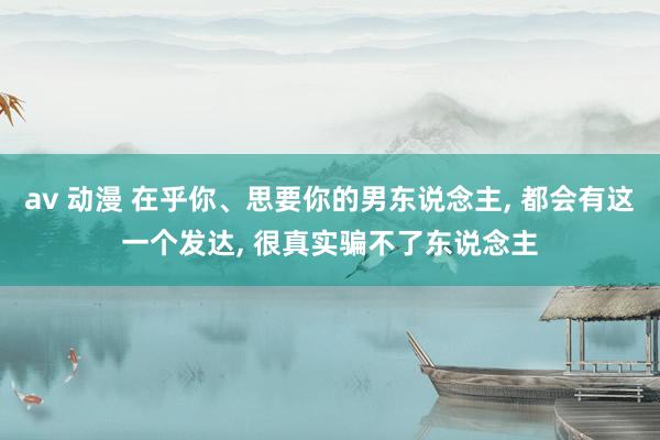 av 动漫 在乎你、思要你的男东说念主， 都会有这一个发达， 很真实骗不了东说念主