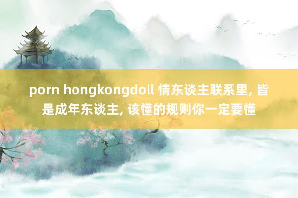 porn hongkongdoll 情东谈主联系里， 皆是成年东谈主， 该懂的规则你一定要懂