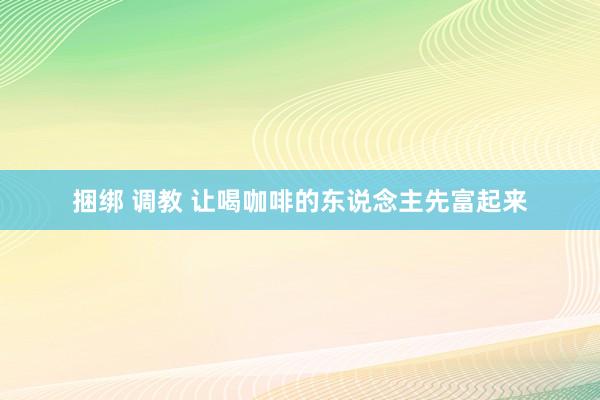 捆绑 调教 让喝咖啡的东说念主先富起来