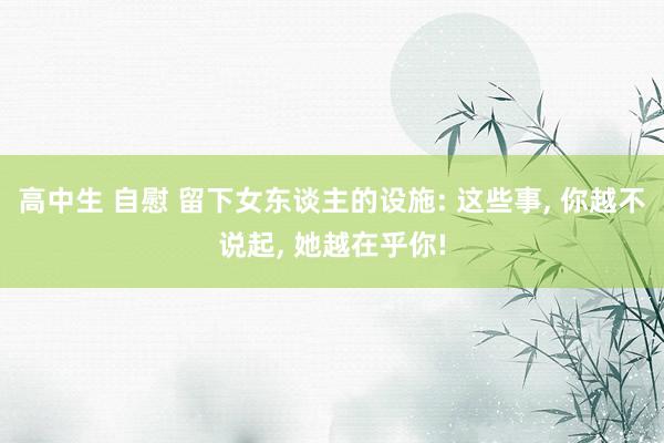 高中生 自慰 留下女东谈主的设施: 这些事， 你越不说起， 她越在乎你!