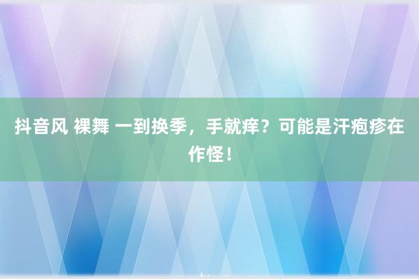 抖音风 裸舞 一到换季，手就痒？可能是汗疱疹在作怪！