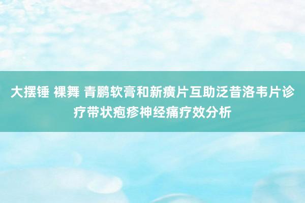 大摆锤 裸舞 青鹏软膏和新癀片互助泛昔洛韦片诊疗带状疱疹神经痛疗效分析