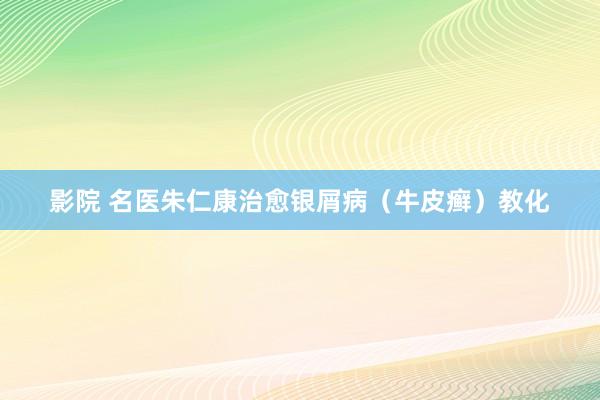 影院 名医朱仁康治愈银屑病（牛皮癣）教化