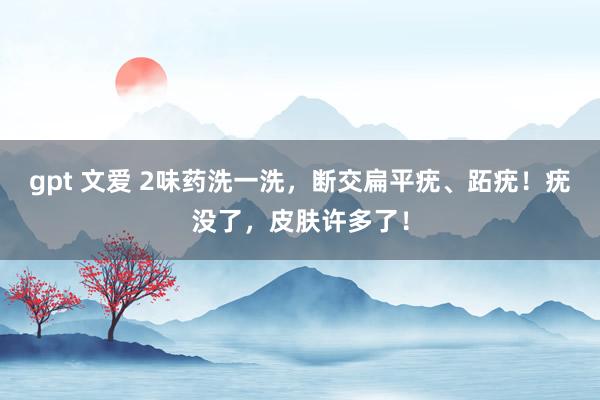 gpt 文爱 2味药洗一洗，断交扁平疣、跖疣！疣没了，皮肤许多了！