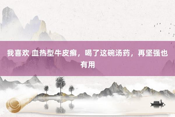 我喜欢 血热型牛皮癣，喝了这碗汤药，再坚强也有用