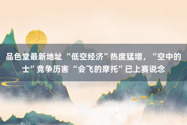 品色堂最新地址 “低空经济”热度猛增，“空中的士”竞争历害 “会飞的摩托”已上赛说念