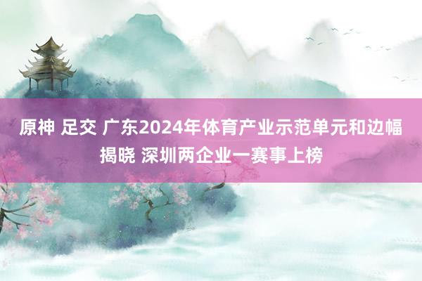 原神 足交 广东2024年体育产业示范单元和边幅揭晓 深圳两企业一赛事上榜