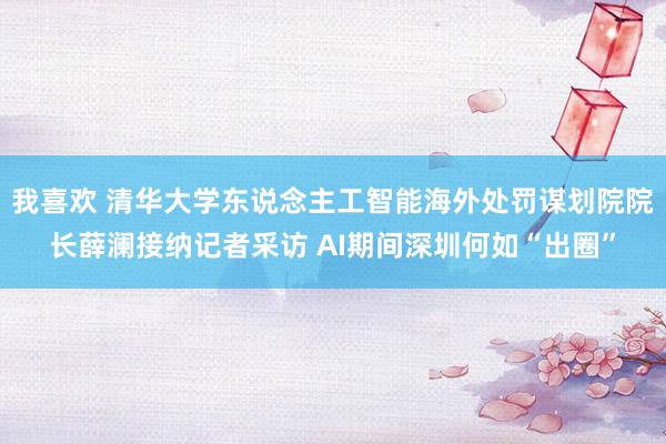 我喜欢 清华大学东说念主工智能海外处罚谋划院院长薛澜接纳记者采访 AI期间深圳何如“出圈”