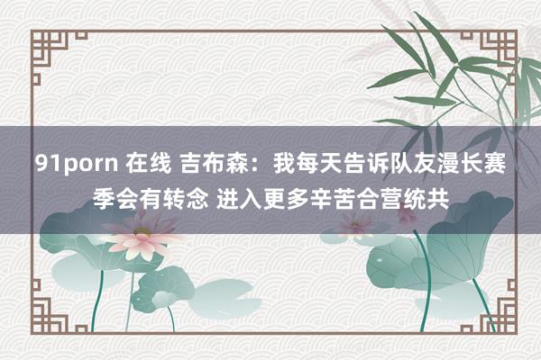 91porn 在线 吉布森：我每天告诉队友漫长赛季会有转念 进入更多辛苦合营统共