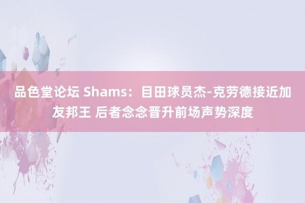 品色堂论坛 Shams：目田球员杰-克劳德接近加友邦王 后者念念晋升前场声势深度