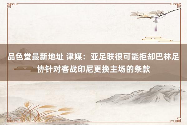 品色堂最新地址 津媒：亚足联很可能拒却巴林足协针对客战印尼更换主场的条款