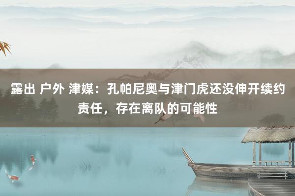 露出 户外 津媒：孔帕尼奥与津门虎还没伸开续约责任，存在离队的可能性