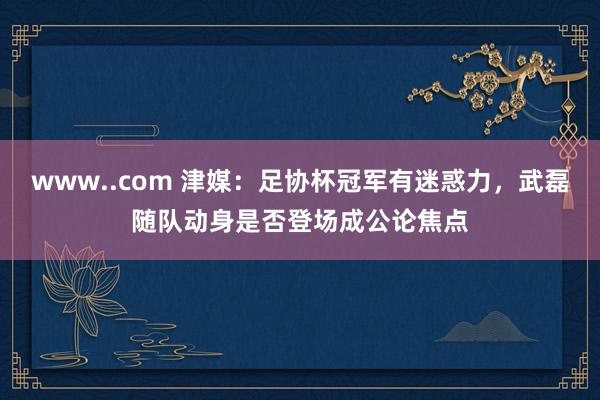 www..com 津媒：足协杯冠军有迷惑力，武磊随队动身是否登场成公论焦点