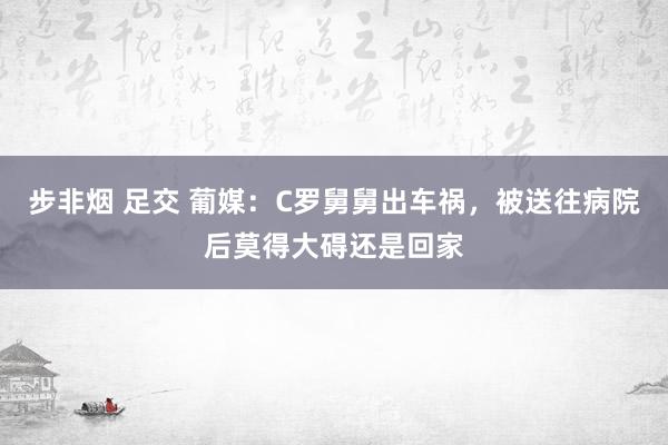 步非烟 足交 葡媒：C罗舅舅出车祸，被送往病院后莫得大碍还是回家