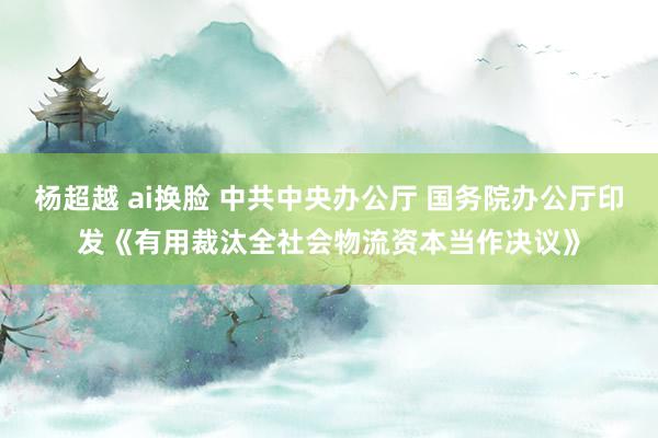杨超越 ai换脸 中共中央办公厅 国务院办公厅印发《有用裁汰全社会物流资本当作决议》