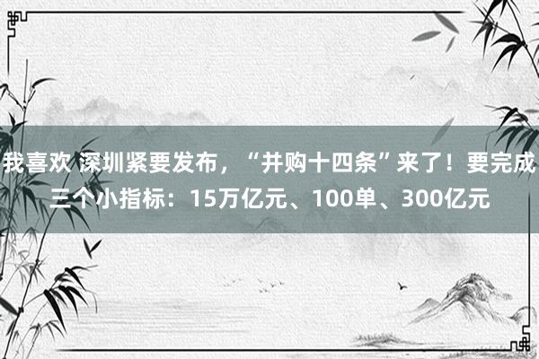 我喜欢 深圳紧要发布，“并购十四条”来了！要完成三个小指标：15万亿元、100单、300亿元