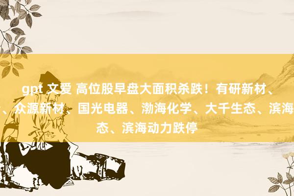 gpt 文爱 高位股早盘大面积杀跌！有研新材、渤海股份、众源新材、国光电器、渤海化学、大千生态、滨海动力跌停