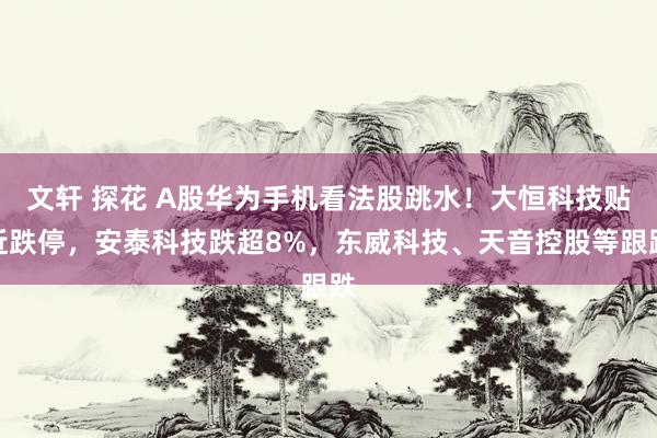 文轩 探花 A股华为手机看法股跳水！大恒科技贴近跌停，安泰科技跌超8%，东威科技、天音控股等跟跌