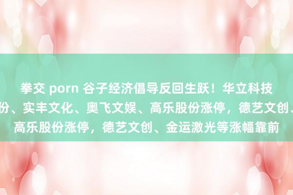 拳交 porn 谷子经济倡导反回生跃！华立科技20CM2连板，广阔股份、实丰文化、奥飞文娱、高乐股份涨停，德艺文创、金运激光等涨幅靠前
