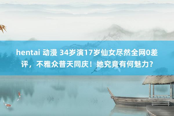 hentai 动漫 34岁演17岁仙女尽然全网0差评，不雅众普天同庆！她究竟有何魅力？
