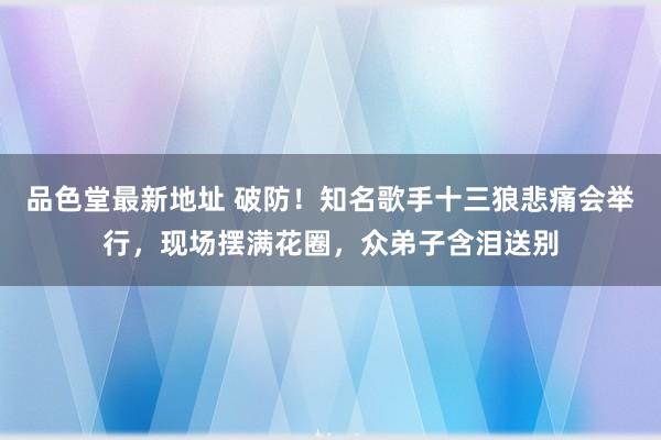 品色堂最新地址 破防！知名歌手十三狼悲痛会举行，现场摆满花圈，众弟子含泪送别