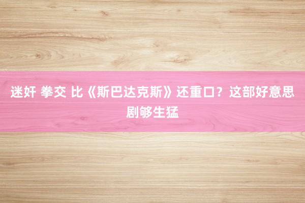 迷奸 拳交 比《斯巴达克斯》还重口？这部好意思剧够生猛