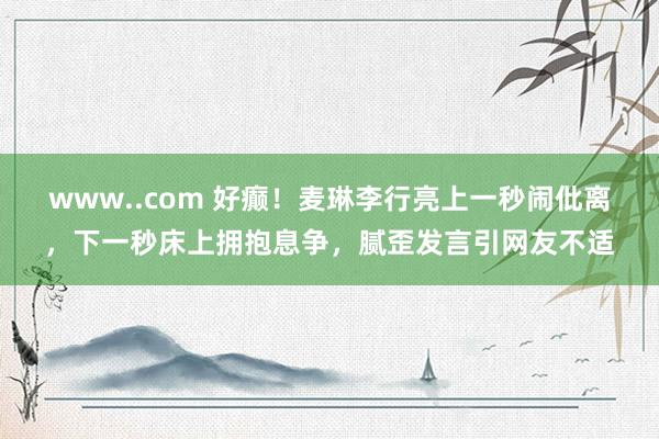 www..com 好癫！麦琳李行亮上一秒闹仳离，下一秒床上拥抱息争，腻歪发言引网友不适