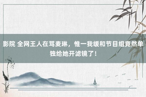影院 全网王人在骂麦琳，惟一我缓和节目组竟然单独给她开滤镜了！