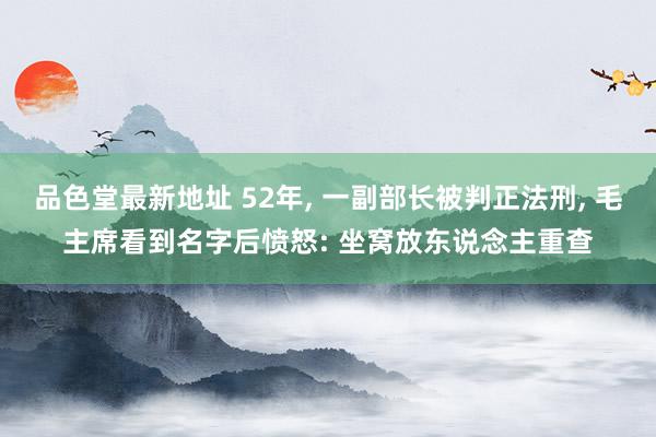 品色堂最新地址 52年， 一副部长被判正法刑， 毛主席看到名字后愤怒: 坐窝放东说念主重查