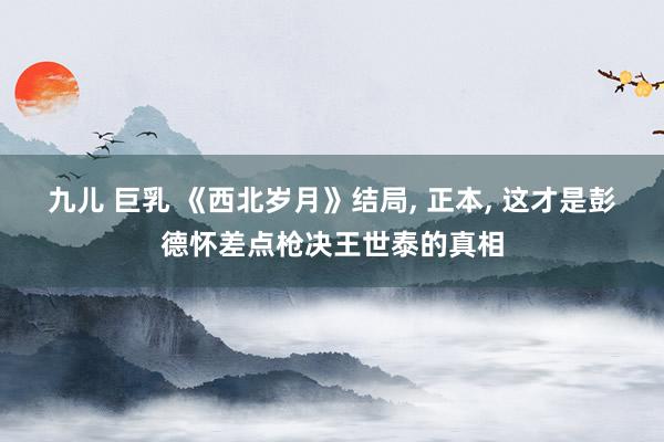 九儿 巨乳 《西北岁月》结局， 正本， 这才是彭德怀差点枪决王世泰的真相